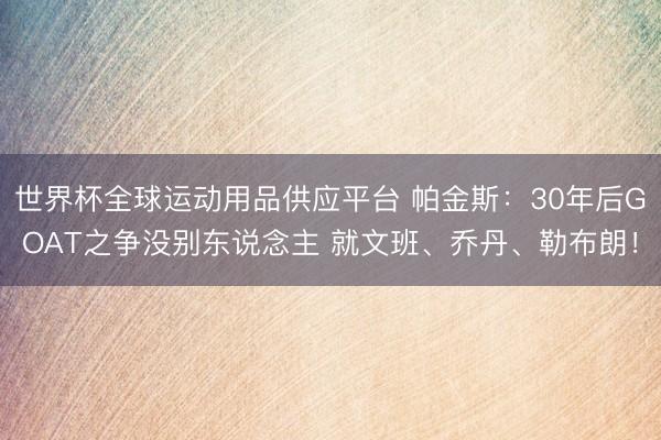 世界杯全球运动用品供应平台 帕金斯：30年后GOAT之争没别东说念主 就文班、乔丹、勒布朗！