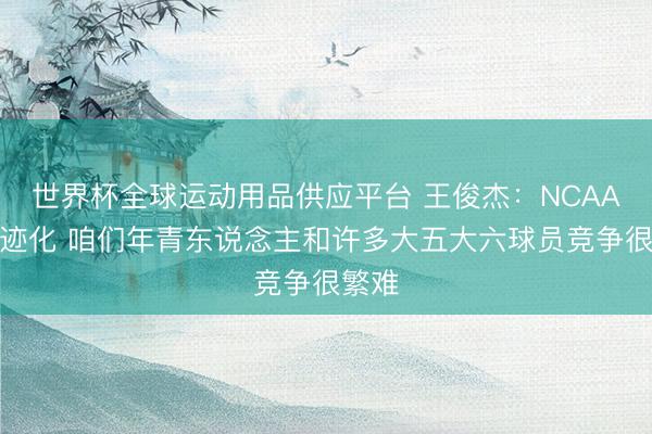 世界杯全球运动用品供应平台 王俊杰：NCAA偏奇迹化 咱们年青东说念主和许多大五大六球员竞争很繁难