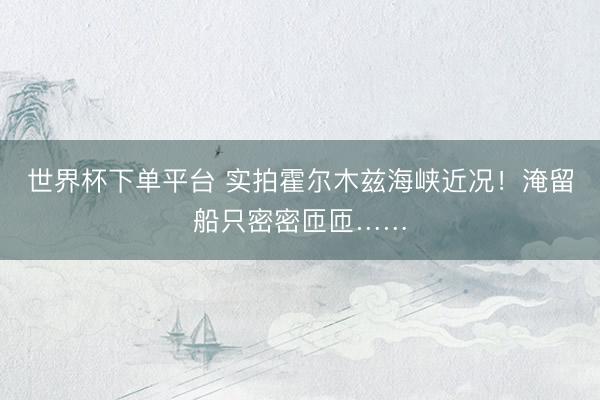 世界杯下单平台 实拍霍尔木兹海峡近况!淹留船只密密匝匝……