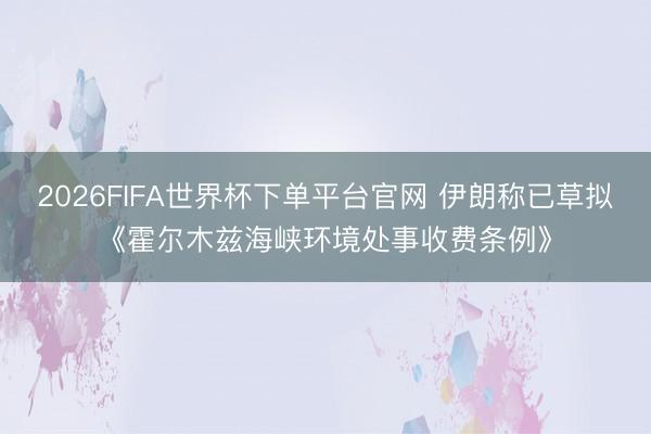 2026FIFA世界杯下单平台官网 伊朗称已草拟《霍尔木兹海峡环境处事收费条例》