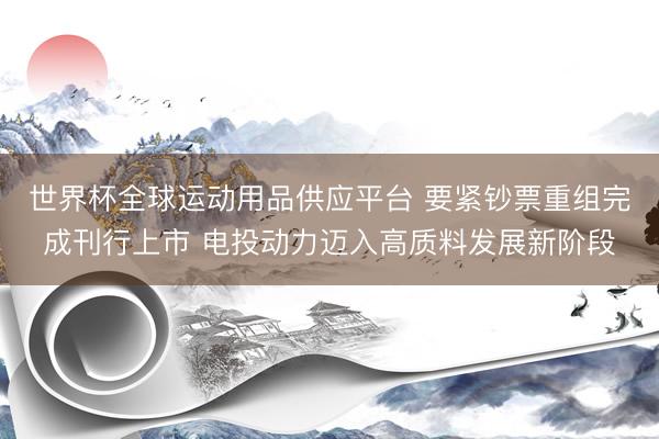 世界杯全球运动用品供应平台 要紧钞票重组完成刊行上市 电投动力迈入高质料发展新阶段