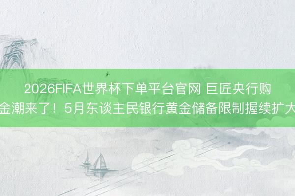 2026FIFA世界杯下单平台官网 巨匠央行购金潮来了！5月东谈主民银行黄金储备限制握续扩大