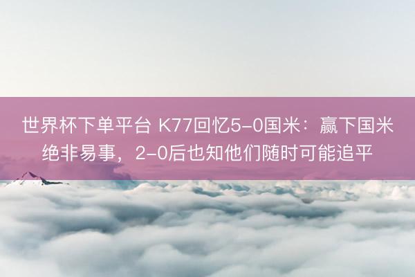 世界杯下单平台 K77回忆5-0国米：赢下国米绝非易事，2-0后也知他们随时可能追平