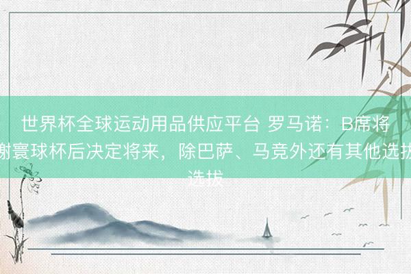 世界杯全球运动用品供应平台 罗马诺：B席将谢寰球杯后决定将来，除巴萨、马竞外还有其他选拔