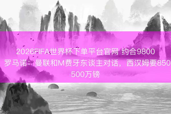 2026FIFA世界杯下单平台官网 约合9800万欧!罗马诺:曼联和M费牙东谈主对话,西汉姆要8500万镑