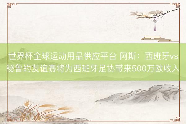 世界杯全球运动用品供应平台 阿斯：西班牙vs秘鲁的友谊赛将为西班牙足协带来500万欧收入