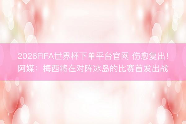 2026FIFA世界杯下单平台官网 伤愈复出！阿媒：梅西将在对阵冰岛的比赛首发出战