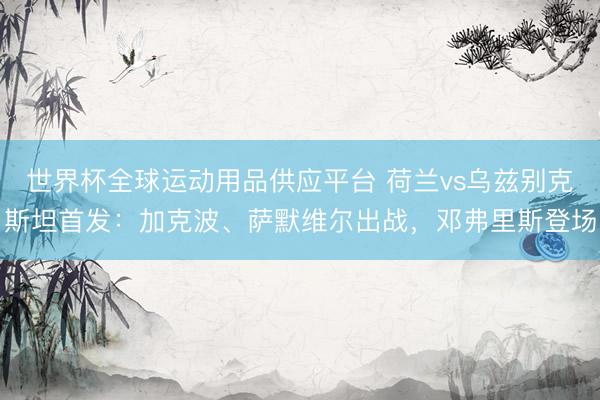 世界杯全球运动用品供应平台 荷兰vs乌兹别克斯坦首发:加克波、萨默维尔出战,邓弗里斯登场
