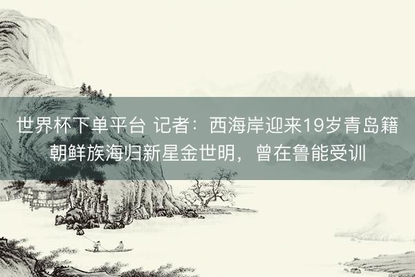 世界杯下单平台 记者：西海岸迎来19岁青岛籍朝鲜族海归新星金世明，曾在鲁能受训