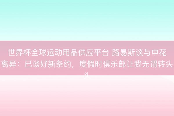 世界杯全球运动用品供应平台 路易斯谈与申花离异：已谈好新条约，度