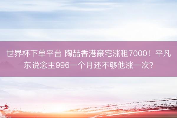 世界杯下单平台 陶喆香港豪宅涨租7000！平凡东说念主996一个月还不够他涨一次？
