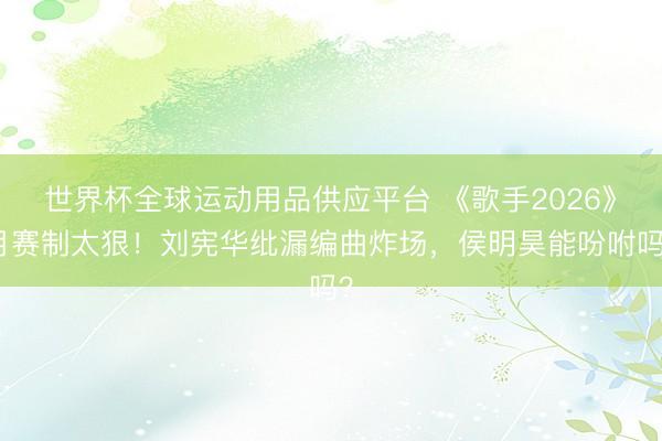 世界杯全球运动用品供应平台 《歌手2026》月赛制太狠！刘宪华纰漏编曲炸场，侯明昊能吩咐吗？