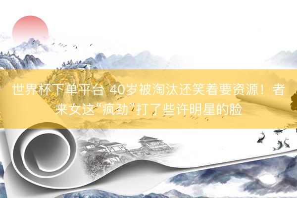 世界杯下单平台 40岁被淘汰还笑着要资源！者来女这“疯劲”打了些许明星的脸