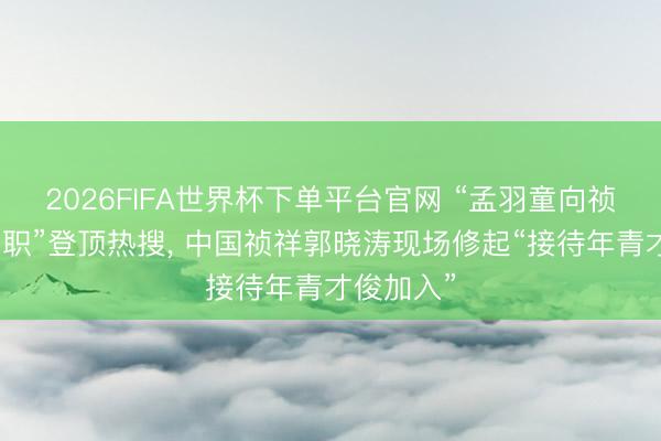 2026FIFA世界杯下单平台官网 “孟羽童向祯祥高管求职”登顶热搜， 中国祯祥郭晓涛现场修起“接待年青才俊加入”