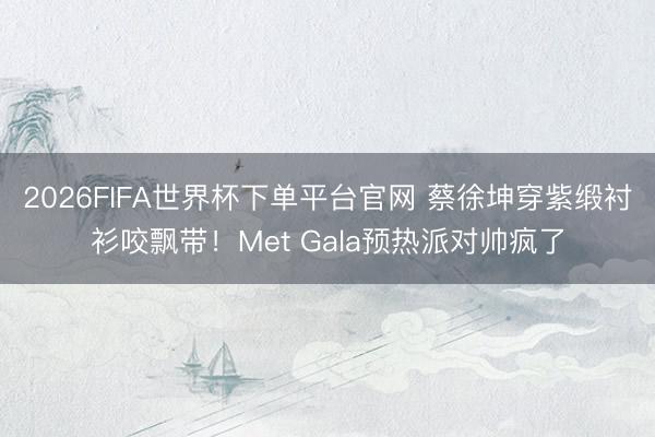 2026FIFA世界杯下单平台官网 蔡徐坤穿紫缎衬衫咬飘带！Met Gala预热派对帅疯了