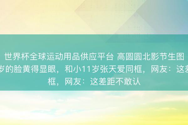世界杯全球运动用品供应平台 高圆圆北影节生图流出，46岁的脸黄得显眼，和小11岁张天爱同框，网友：这差距不敢认