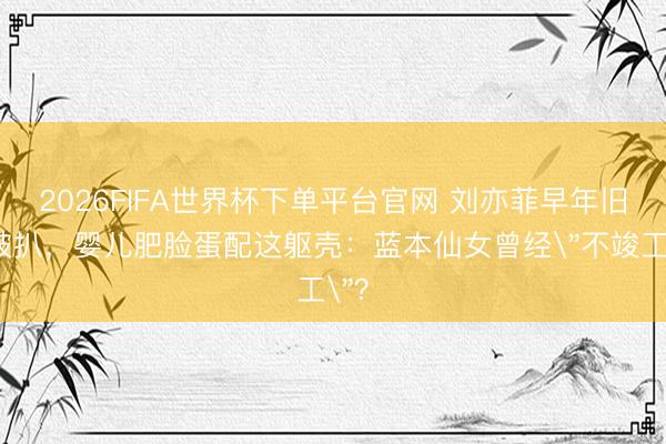 2026FIFA世界杯下单平台官网 刘亦菲早年旧照被扒,婴儿肥脸蛋配这躯壳:蓝本仙女曾经