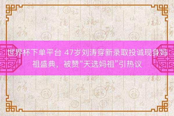 世界杯下单平台 47岁刘涛穿新录取投诚现身妈祖盛典，被赞“天选妈祖”引热议