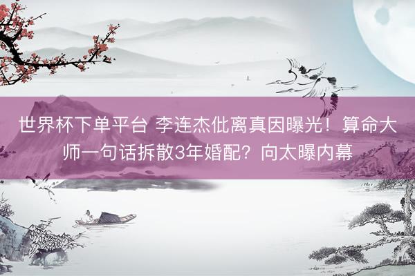 世界杯下单平台 李连杰仳离真因曝光！算命大师一句话拆散3年婚配？向太曝内幕