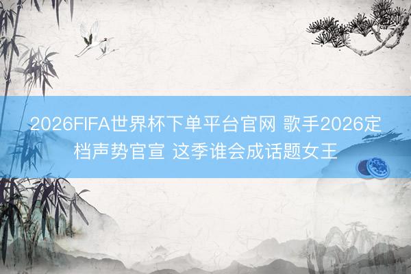 2026FIFA世界杯下单平台官网 歌手2026定档声势官宣 这季谁会成话题女王