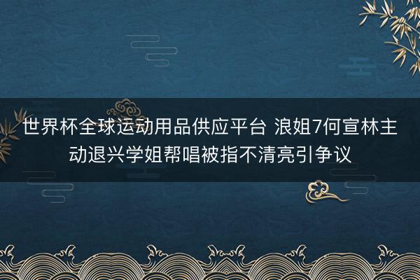 世界杯全球运动用品供应平台 浪姐7何宣林主动退兴学姐帮唱被指不清亮引争议
