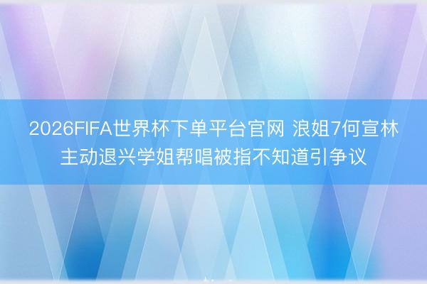 2026FIFA世界杯下单平台官网 浪姐7何宣林主动退兴学姐帮唱被指不知道引争议