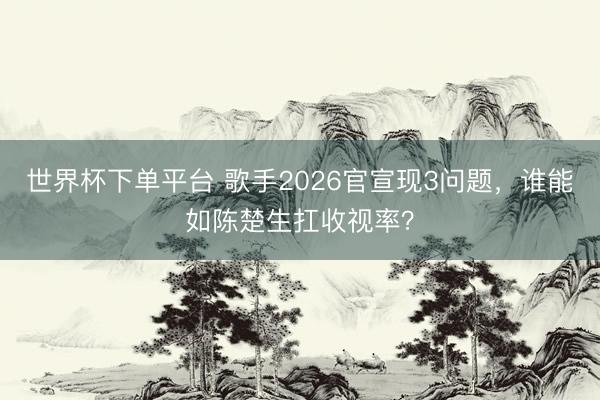 世界杯下单平台 歌手2026官宣现3问题，谁能如陈楚生扛收视率？