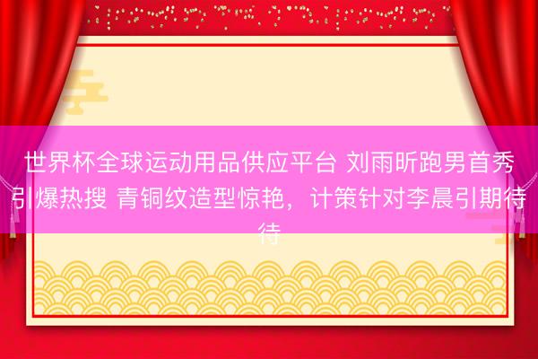 世界杯全球运动用品供应平台 刘雨昕跑男首秀引爆热搜 青铜纹造型惊艳，计策针对李晨引期待