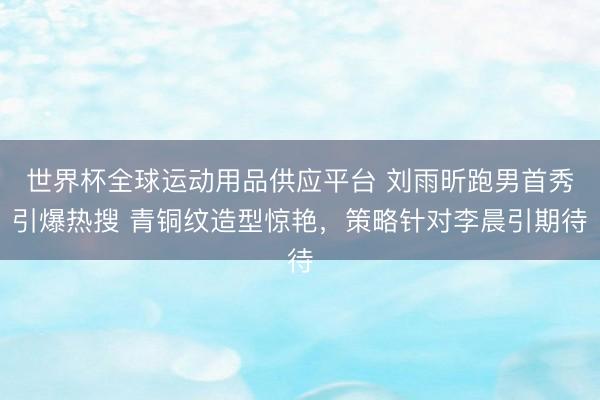 世界杯全球运动用品供应平台 刘雨昕跑男首秀引爆热搜 青铜纹造型惊艳，策略针对李晨引期待