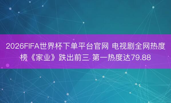 2026FIFA世界杯下单平台官网 电视剧全网热度榜《家业》跌出前三 第一热度达79.88