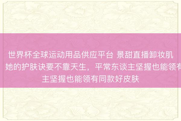 世界杯全球运动用品供应平台 景甜直播卸妆肌肤白到发光：她的护肤诀要不靠天生，平常东谈主坚握也能领有同款好皮肤