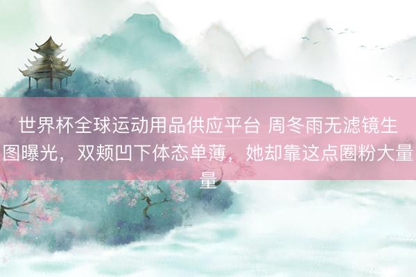 世界杯全球运动用品供应平台 周冬雨无滤镜生图曝光，双颊凹下体态单薄，她却靠这点圈粉大量