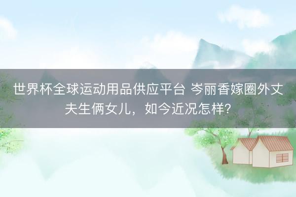 世界杯全球运动用品供应平台 岑丽香嫁圈外丈夫生俩女儿，如今近况怎样？