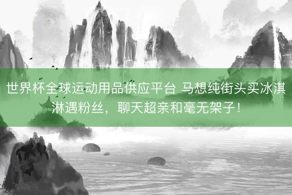 世界杯全球运动用品供应平台 马想纯街头买冰淇淋遇粉丝，聊天超亲和毫无架子！