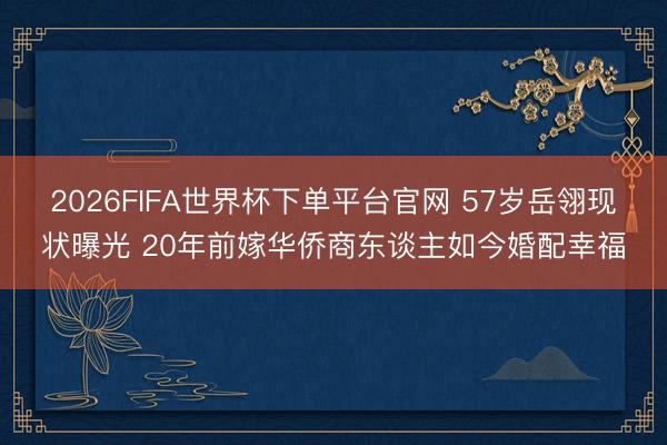 2026FIFA世界杯下单平台官网 57岁岳翎现状曝光 20年前嫁华侨商东谈主如今婚配幸福