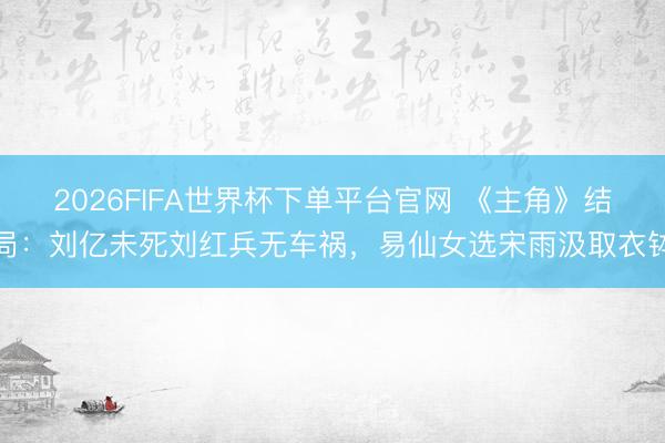 2026FIFA世界杯下单平台官网 《主角》结局：刘亿未死刘红兵无车祸，易仙女选宋雨汲取衣钵