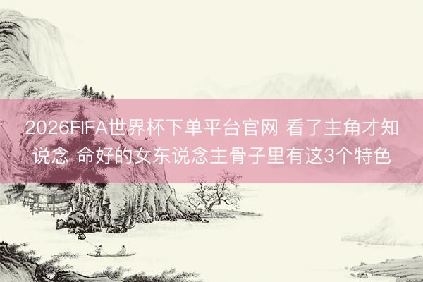 2026FIFA世界杯下单平台官网 看了主角才知说念 命好的女东说念主骨子里有这3个特色