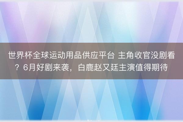 世界杯全球运动用品供应平台 主角收官没剧看?6月好剧来袭,白鹿赵又廷主演值得期待