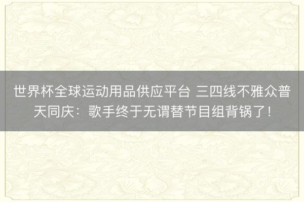 世界杯全球运动用品供应平台 三四线不雅众普天同庆：歌手终于无谓替节目组背锅了！