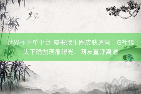 世界杯下单平台 虞书欣生图皮肤透亮！G社镜头下确凿现象曝光，网友直呼离谱