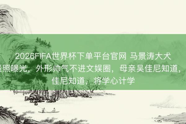 2026FIFA世界杯下单平台官网 马景涛大犬子19岁诞辰照曝光，外形帅气不进文娱圈，母亲吴佳尼知道，将学心计学