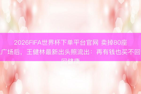 2026FIFA世界杯下单平台官网 卖掉80座万达广场后，王健林最新出头照流出：再有钱也买不回健康