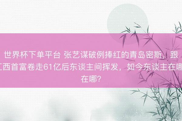 世界杯下单平台 张艺谋破例捧红的青岛密斯，跟江西首富卷走61亿后东谈主间挥发，如今东谈主在哪？