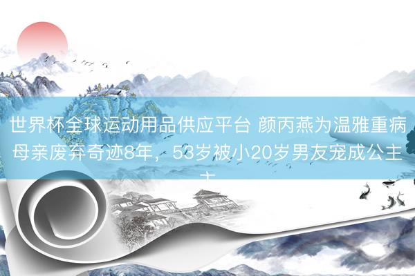 世界杯全球运动用品供应平台 颜丙燕为温雅重病母亲废弃奇迹8年，53岁被小20岁男友宠成公主