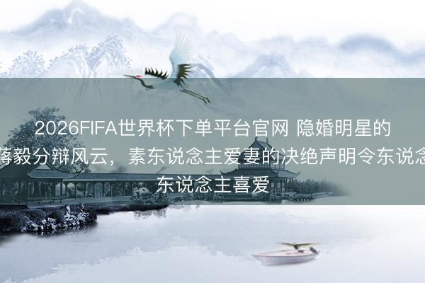 2026FIFA世界杯下单平台官网 隐婚明星的下场：蒋毅分辩风云，素东说念主爱妻的决绝声明令东说念主喜爱