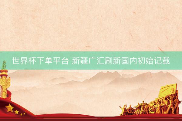 世界杯下单平台 新疆广汇刷新国内初始记载