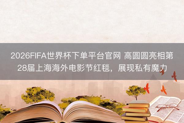 2026FIFA世界杯下单平台官网 高圆圆亮相第28届上海海外电影节红毯，展现私有魔力