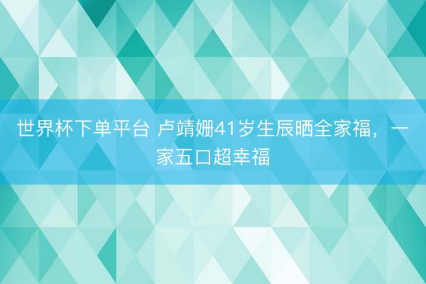 世界杯下单平台 卢靖姗41岁生辰晒全家福，一家五口超幸福