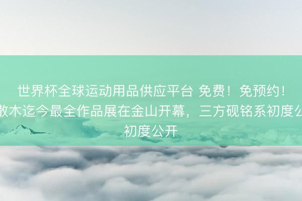 世界杯全球运动用品供应平台 免费！免预约！邓散木迄今最全作品展在金山开幕，三方砚铭系初度公开