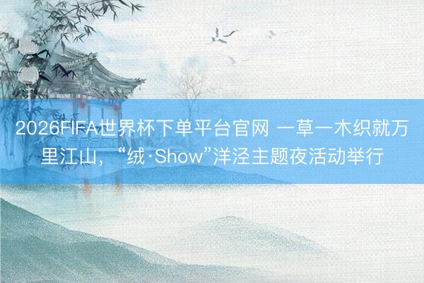 2026FIFA世界杯下单平台官网 一草一木织就万里江山，“绒·Show”洋泾主题夜活动举行
